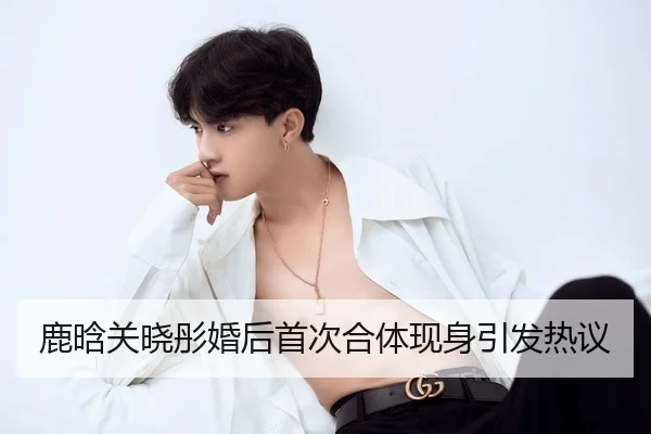 鹿晗关晓彤婚后首次合体现身引发热议